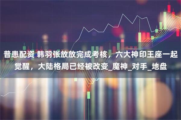普患配资 韩羽张放放完成考核，六大神印王座一起觉醒，大陆格局已经被改变_魔神_对手_地盘