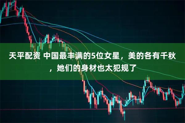 天平配资 中国最丰满的5位女星，美的各有千秋，她们的身材也太犯规了