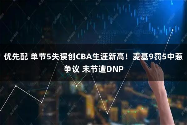 优先配 单节5失误创CBA生涯新高！麦基9罚5中惹争议 末节遭DNP