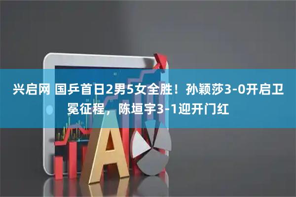兴启网 国乒首日2男5女全胜！孙颖莎3-0开启卫冕征程，陈垣宇3-1迎开门红