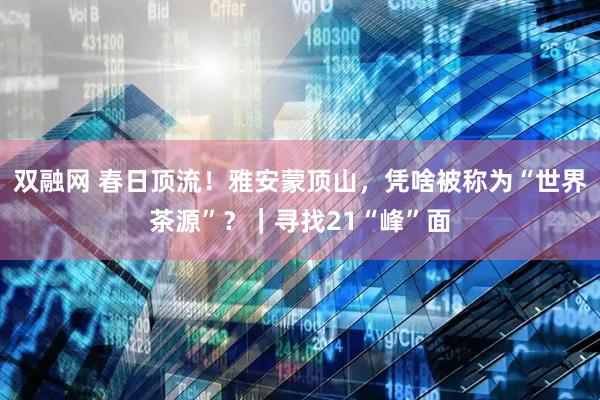 双融网 春日顶流！雅安蒙顶山，凭啥被称为“世界茶源”？｜寻找21“峰”面