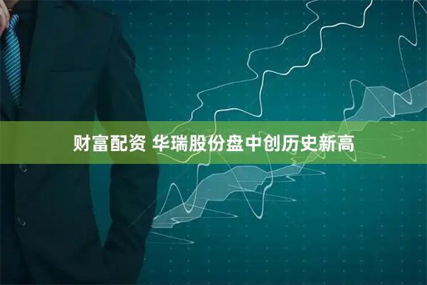 财富配资 华瑞股份盘中创历史新高