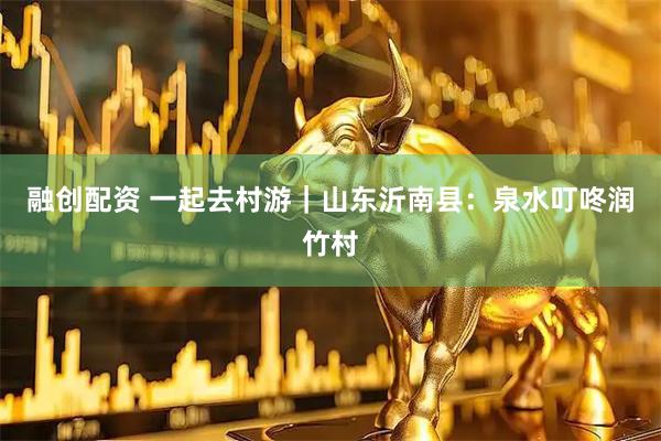 融创配资 一起去村游｜山东沂南县：泉水叮咚润竹村