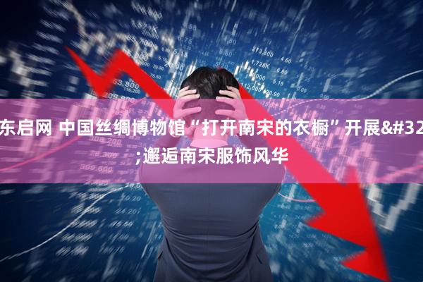 东启网 中国丝绸博物馆“打开南宋的衣橱”开展 邂逅南宋服饰风华