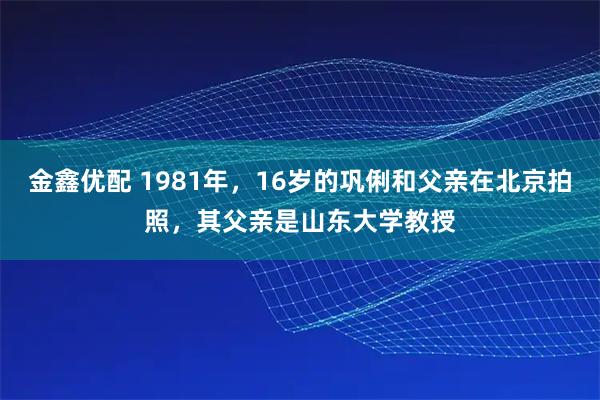 金鑫优配 1981年，16岁的巩俐和父亲在北京拍照，其父亲是山东大学教授