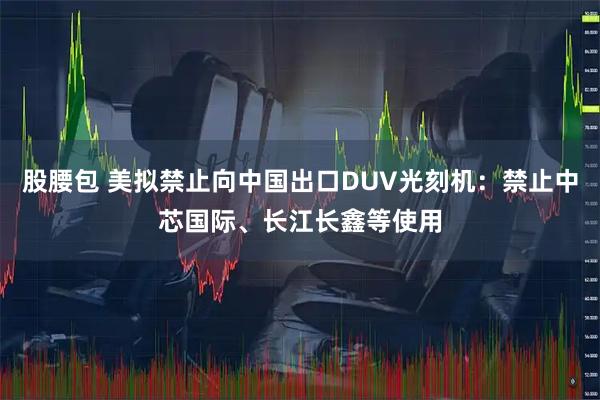 股腰包 美拟禁止向中国出口DUV光刻机：禁止中芯国际、长江长鑫等使用