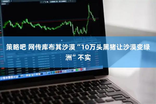 策略吧 网传库布其沙漠“10万头黑猪让沙漠变绿洲”不实